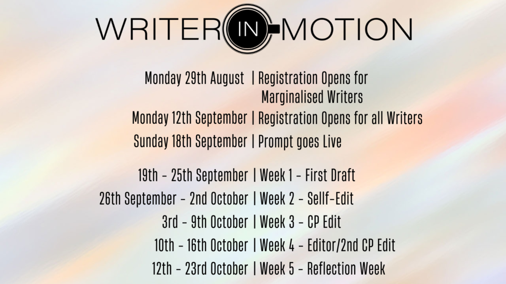 Writer in Motion Schedule in black on pale yellow and pink: Monday 29th August registration goes live for marginalised writers, monday 12th September registration opens for all writers, sunday 18th september prompt goes live, 19th-25th september week one first draft, 16th septermber - 2nd october week 2 self edit 3rd - 9 ths october week 3 CP edit, 10th-16th october week 4 editor/2nd CP edit, 17th-23rd october week 5 reflection week